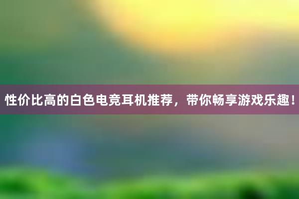 性价比高的白色电竞耳机推荐，带你畅享游戏乐趣！