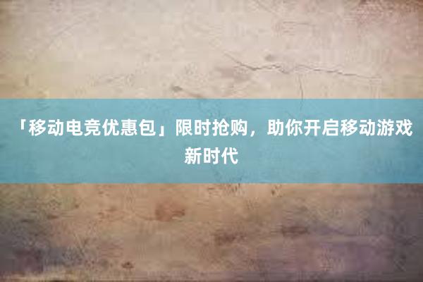 「移动电竞优惠包」限时抢购，助你开启移动游戏新时代