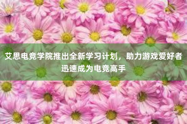 艾思电竞学院推出全新学习计划，助力游戏爱好者迅速成为电竞高手