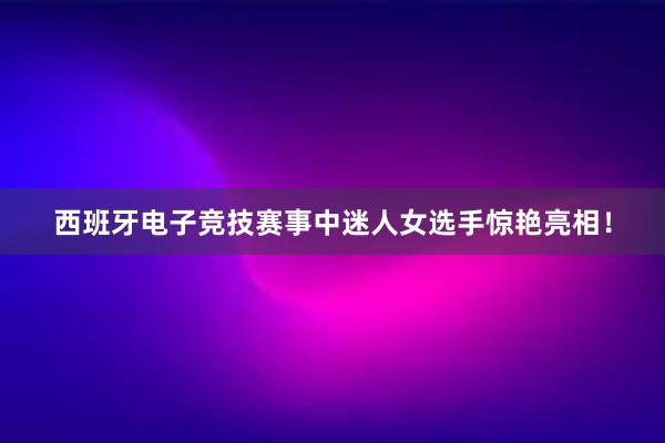 西班牙电子竞技赛事中迷人女选手惊艳亮相！