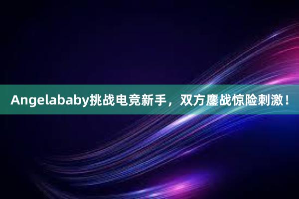 Angelababy挑战电竞新手，双方鏖战惊险刺激！