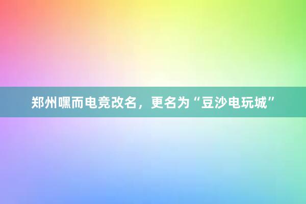 郑州嘿而电竞改名，更名为“豆沙电玩城”