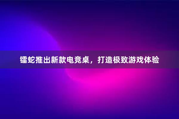 镭蛇推出新款电竞桌，打造极致游戏体验