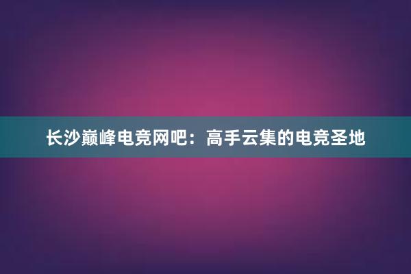 长沙巅峰电竞网吧：高手云集的电竞圣地