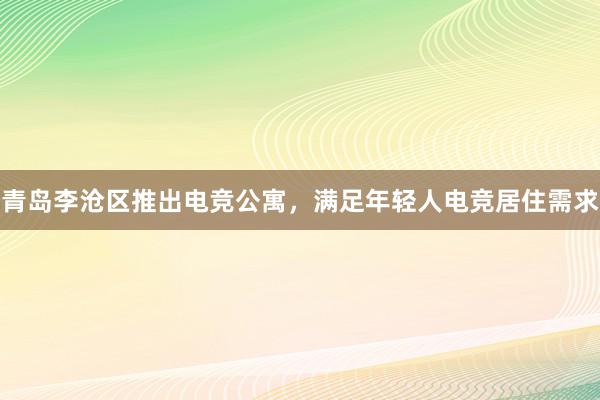 青岛李沧区推出电竞公寓，满足年轻人电竞居住需求