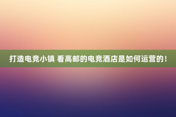 打造电竞小镇 看高邮的电竞酒店是如何运营的！