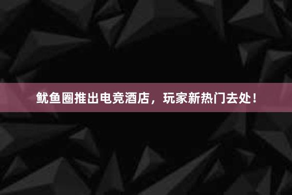 鱿鱼圈推出电竞酒店，玩家新热门去处！