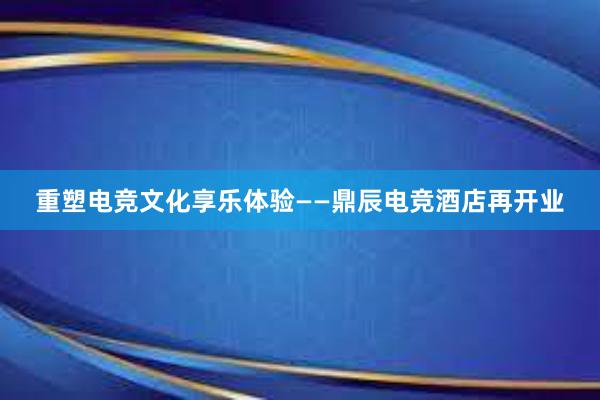 重塑电竞文化享乐体验——鼎辰电竞酒店再开业